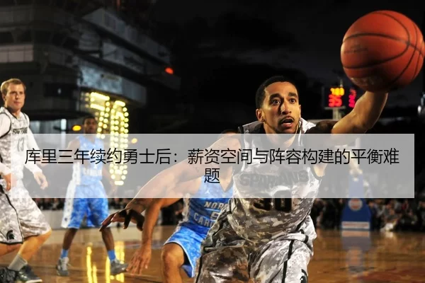 库里三年续约勇士后：薪资空间与阵容构建的平衡难题